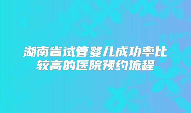 湖南省试管婴儿成功率比较高的医院预约流程