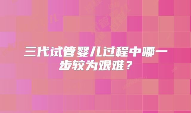 三代试管婴儿过程中哪一步较为艰难？