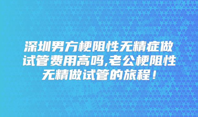 深圳男方梗阻性无精症做试管费用高吗,老公梗阻性无精做试管的旅程!