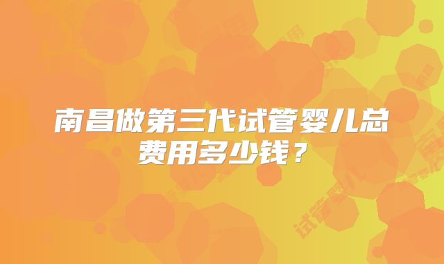 南昌做第三代试管婴儿总费用多少钱？