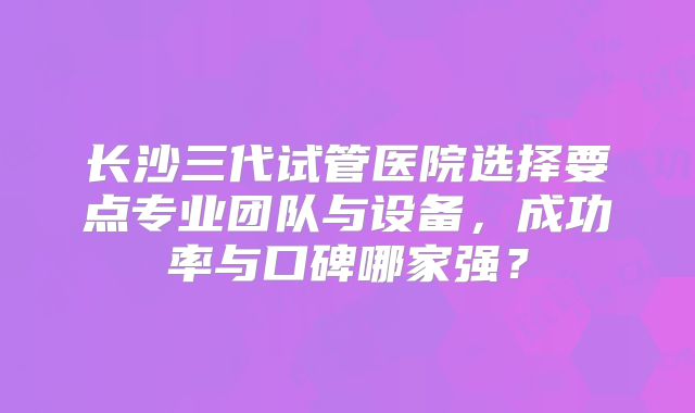 长沙三代试管医院选择要点专业团队与设备,成功率与口碑哪家强?