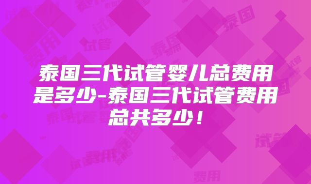 泰国三代试管婴儿总费用是多少-泰国三代试管费用总共多少！