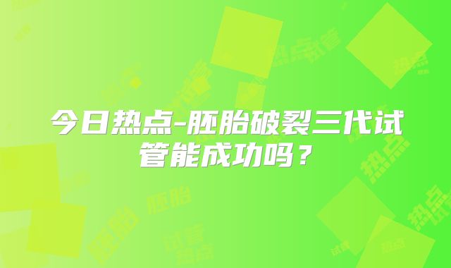 今日热点-胚胎破裂三代试管能成功吗?