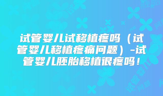 试管婴儿试移植疼吗（试管婴儿移植疼痛问题）-试管婴儿胚胎移植很疼吗！