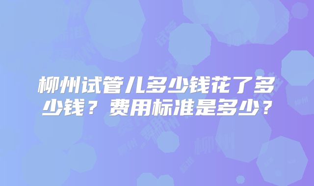 柳州试管儿多少钱花了多少钱？费用标准是多少？