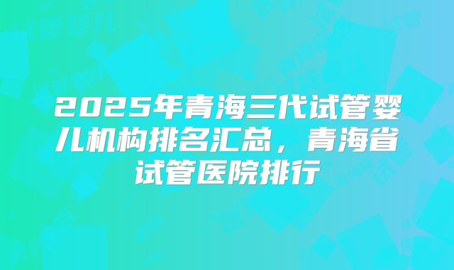 2025年青海三代试管婴儿机构排名汇总，青海省试管医院排行