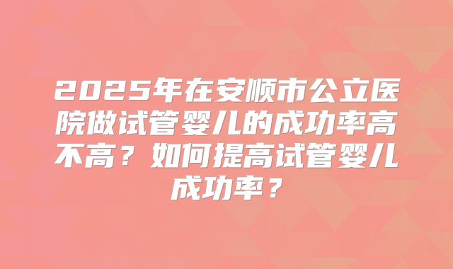2025年在安顺市公立医院做试管婴儿的成功率高不高？如何提高试管婴儿成功率？