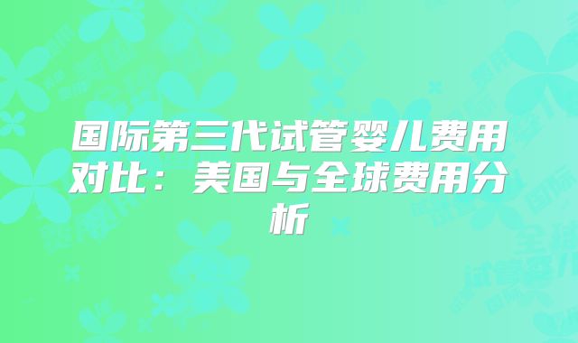 国际第三代试管婴儿费用对比：美国与全球费用分析