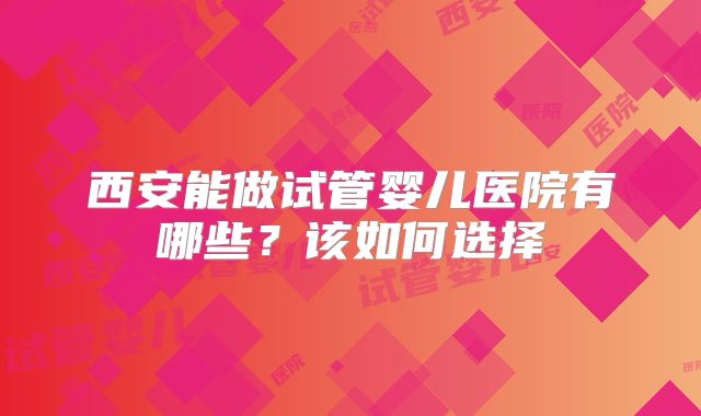 西安能做试管婴儿医院有哪些？该如何选择