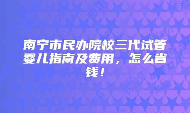 南宁市民办院校三代试管婴儿指南及费用，怎么省钱！
