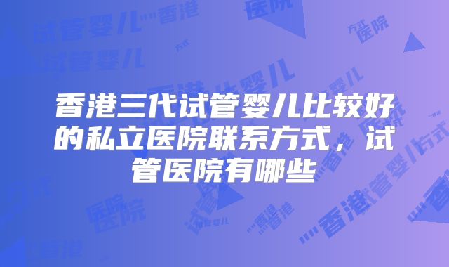 香港三代试管婴儿比较好的私立医院联系方式，试管医院有哪些