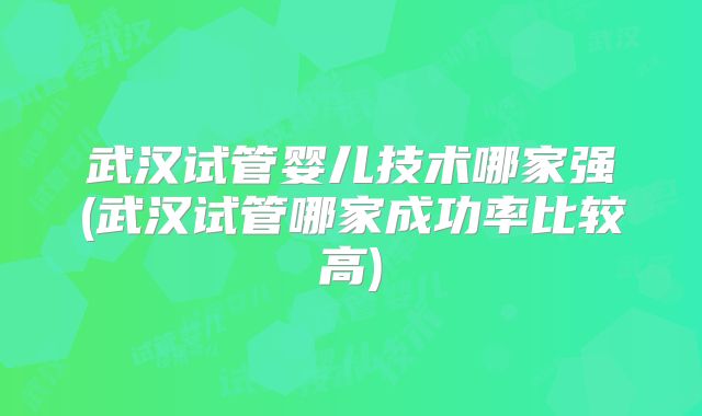 武汉试管婴儿技术哪家强(武汉试管哪家成功率比较高)