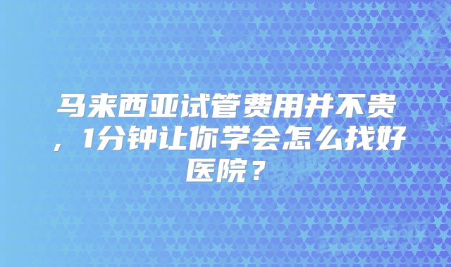马来西亚试管费用并不贵，1分钟让你学会怎么找好医院？