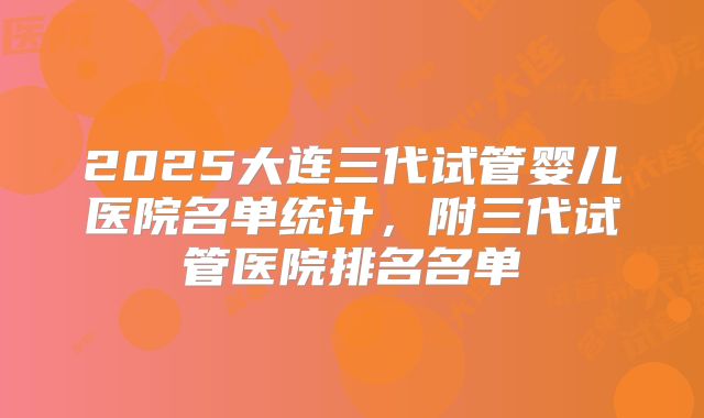 2025大连三代试管婴儿医院名单统计，附三代试管医院排名名单