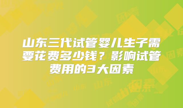 山东三代试管婴儿生子需要花费多少钱？影响试管费用的3大因素