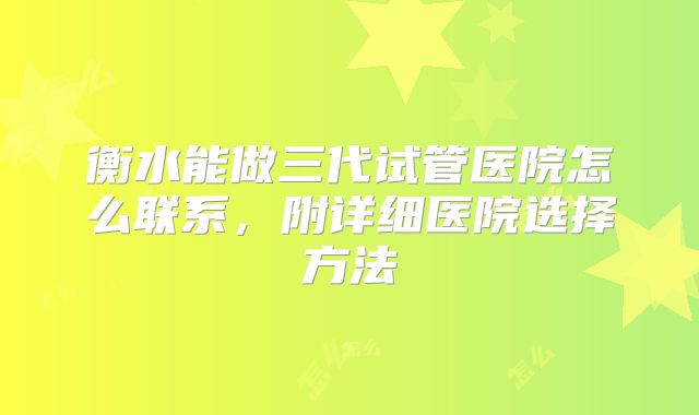 衡水能做三代试管医院怎么联系，附详细医院选择方法