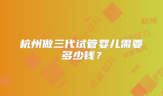 杭州做三代试管婴儿需要多少钱?