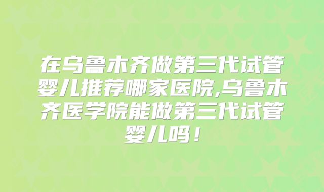 在乌鲁木齐做第三代试管婴儿推荐哪家医院,乌鲁木齐医学院能做第三代试管婴儿吗！