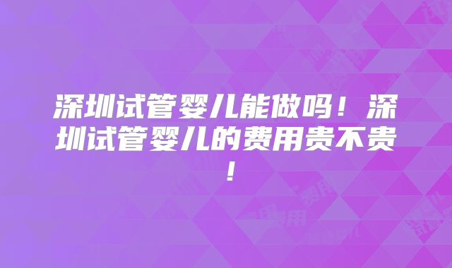 深圳试管婴儿能做吗！深圳试管婴儿的费用贵不贵！
