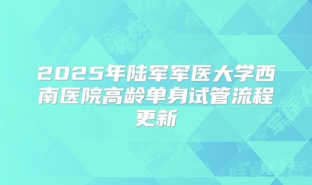 2025年陆军军医大学西南医院高龄单身试管流程更新