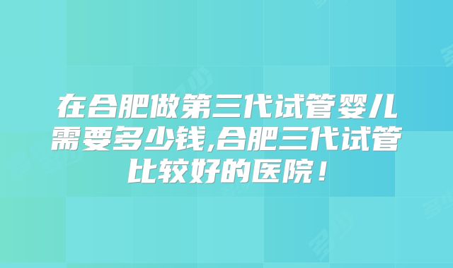 在合肥做第三代试管婴儿需要多少钱,合肥三代试管比较好的医院！