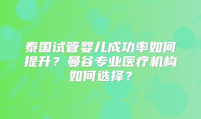 泰国试管婴儿成功率如何提升？曼谷专业医疗机构如何选择？