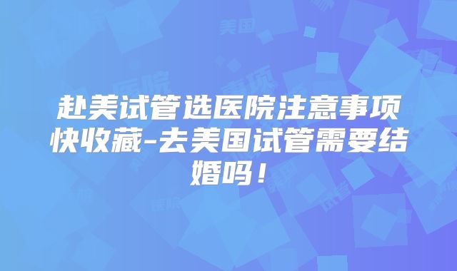 赴美试管选医院注意事项快收藏-去美国试管需要结婚吗！