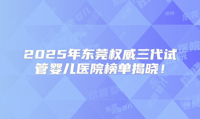 2025年东莞权威三代试管婴儿医院榜单揭晓！
