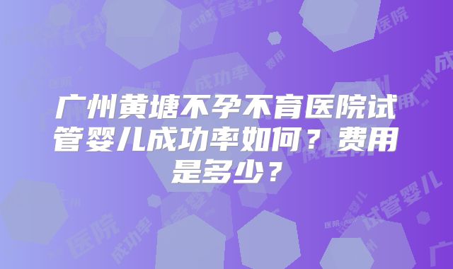 广州黄塘不孕不育医院试管婴儿成功率如何？费用是多少？