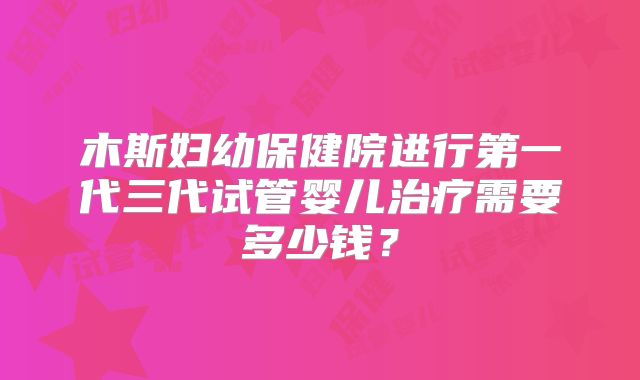 木斯妇幼保健院进行第一代三代试管婴儿治疗需要多少钱？