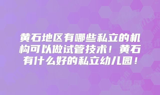 黄石地区有哪些私立的机构可以做试管技术！黄石有什么好的私立幼儿园！