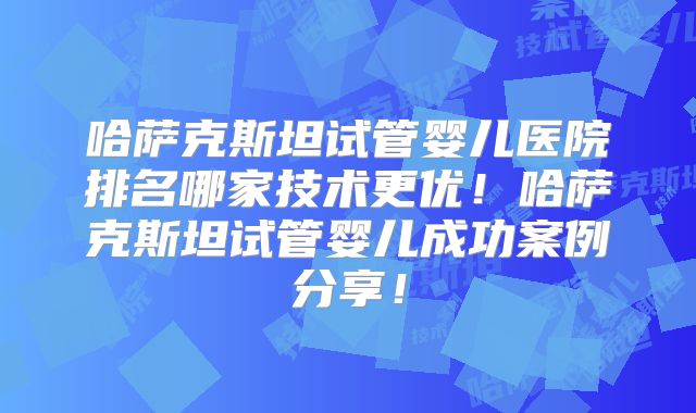 哈萨克斯坦试管婴儿医院排名哪家技术更优！哈萨克斯坦试管婴儿成功案例分享！
