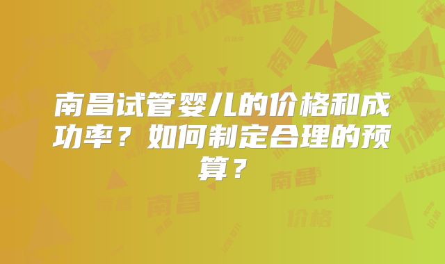 南昌试管婴儿的价格和成功率？如何制定合理的预算？