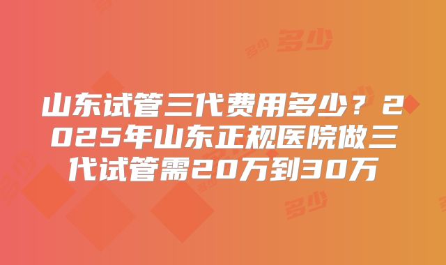 山东试管三代费用多少？2025年山东正规医院做三代试管需20万到30万