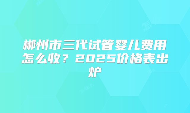 郴州市三代试管婴儿费用怎么收？2025价格表出炉