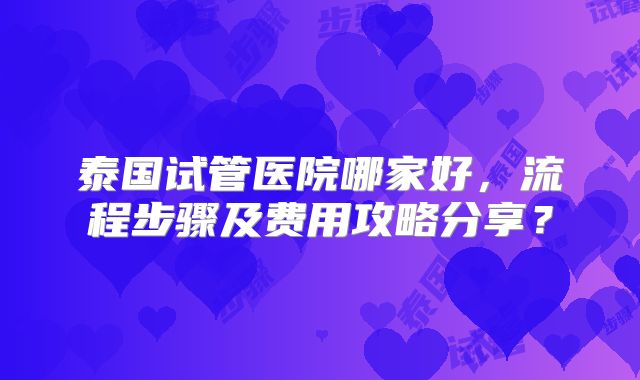 泰国试管医院哪家好，流程步骤及费用攻略分享？