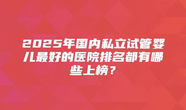 2025年国内私立试管婴儿最好的医院排名都有哪些上榜？