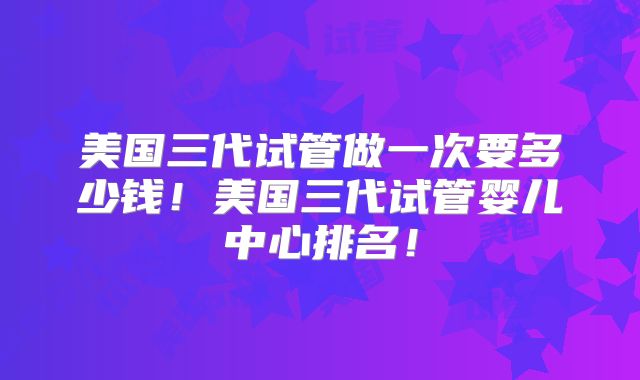 美国三代试管做一次要多少钱！美国三代试管婴儿中心排名！