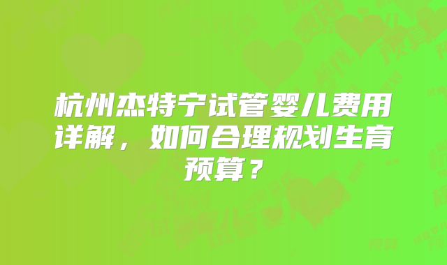 杭州杰特宁试管婴儿费用详解，如何合理规划生育预算？
