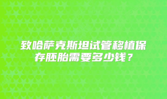 致哈萨克斯坦试管移植保存胚胎需要多少钱？