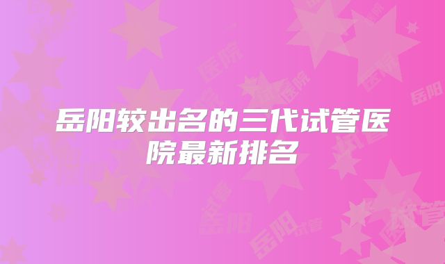 岳阳较出名的三代试管医院最新排名