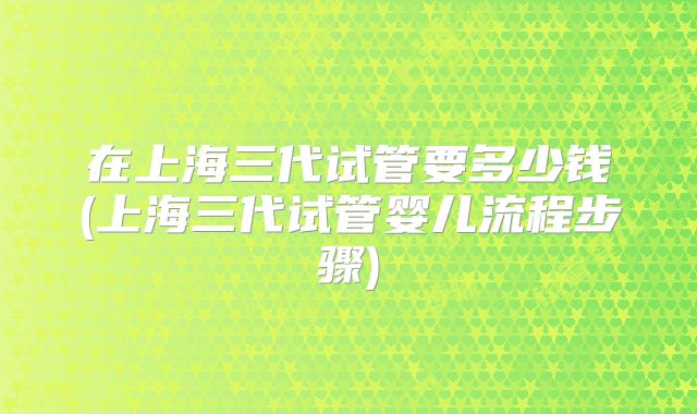 在上海三代试管要多少钱(上海三代试管婴儿流程步骤)