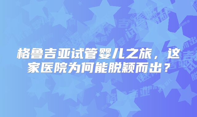 格鲁吉亚试管婴儿之旅，这家医院为何能脱颖而出？