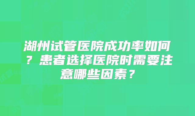 湖州试管医院成功率如何？患者选择医院时需要注意哪些因素？