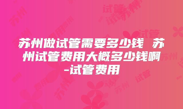 苏州做试管需要多少钱 苏州试管费用大概多少钱啊-试管费用
