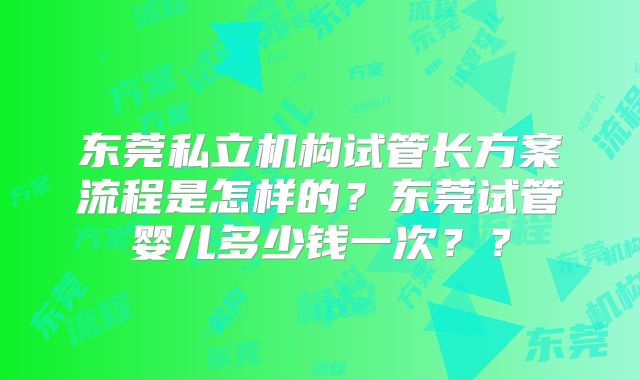 东莞私立机构试管长方案流程是怎样的？东莞试管婴儿多少钱一次？？