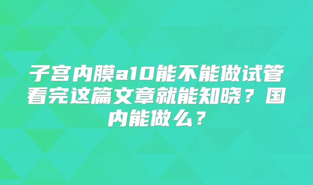 子宫内膜a10能不能做试管看完这篇文章就能知晓?国内能做么?