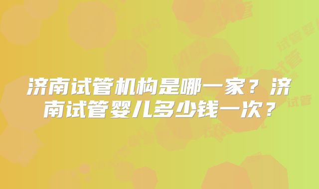 济南试管机构是哪一家？济南试管婴儿多少钱一次？