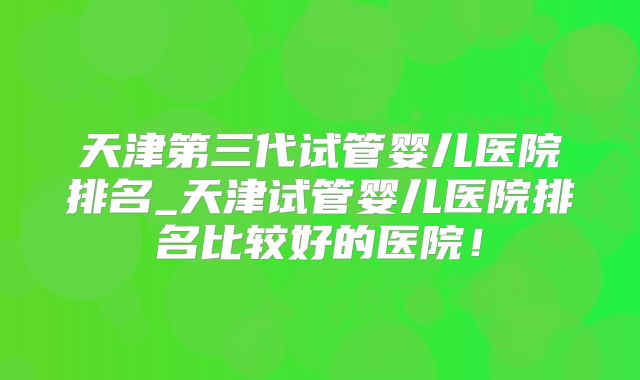 天津第三代试管婴儿医院排名_天津试管婴儿医院排名比较好的医院！