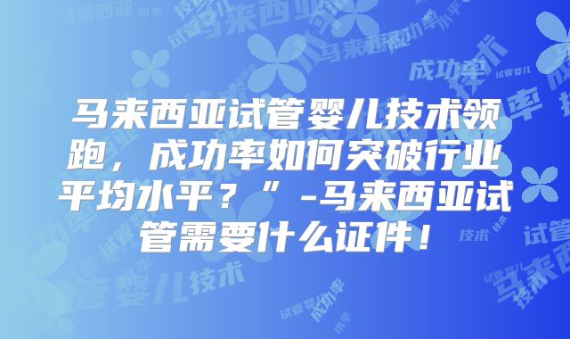 马来西亚试管婴儿技术领跑，成功率如何突破行业平均水平？”-马来西亚试管需要什么证件！